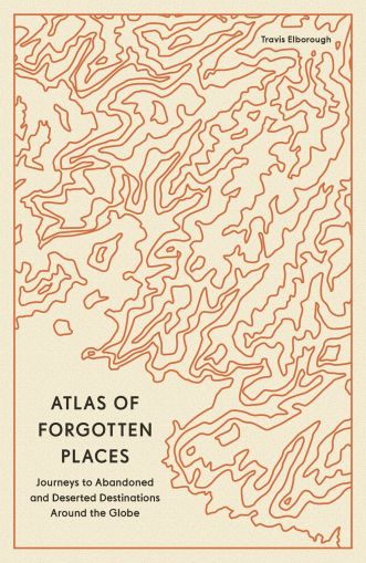 Atlas of Forgotten Places - Journeys to Abandoned and Deserted Destinations