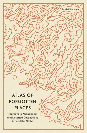 Atlas of Forgotten Places - Journeys to Abandoned and Deserted Destinations